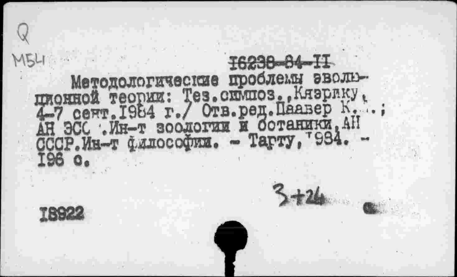 ﻿9
НЬи • ■	Т62ЭМ4-П
Методологические проблемы эволв-иконной теории: Тез.симпоз.»Кяэрлку 4-7 сект.19Ь4 г./ Отв.ред.Паавер К...; АН ЭСС еИн-т зоологии и ботаники.АН СССР.Ин-т философии. - Тарту, г934. -
18928
5+24 ж